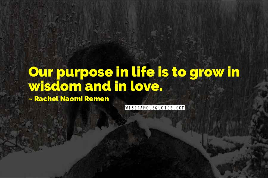 Rachel Naomi Remen Quotes: Our purpose in life is to grow in wisdom and in love.