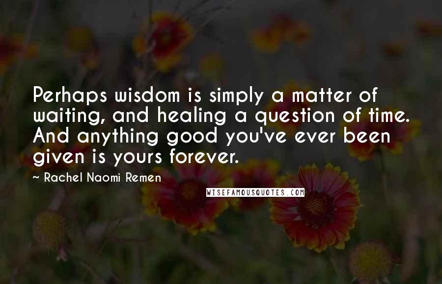 Rachel Naomi Remen Quotes: Perhaps wisdom is simply a matter of waiting, and healing a question of time. And anything good you've ever been given is yours forever.