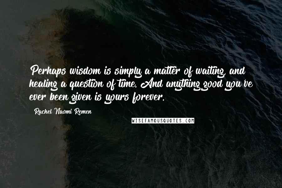 Rachel Naomi Remen Quotes: Perhaps wisdom is simply a matter of waiting, and healing a question of time. And anything good you've ever been given is yours forever.