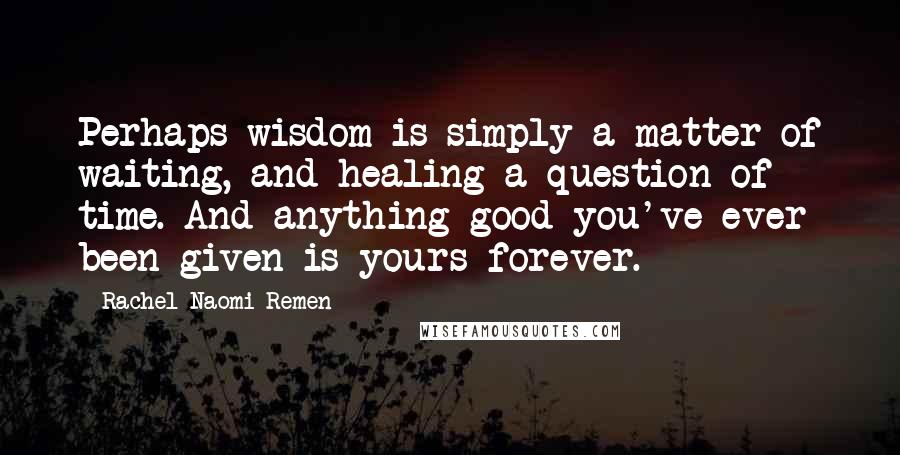 Rachel Naomi Remen Quotes: Perhaps wisdom is simply a matter of waiting, and healing a question of time. And anything good you've ever been given is yours forever.
