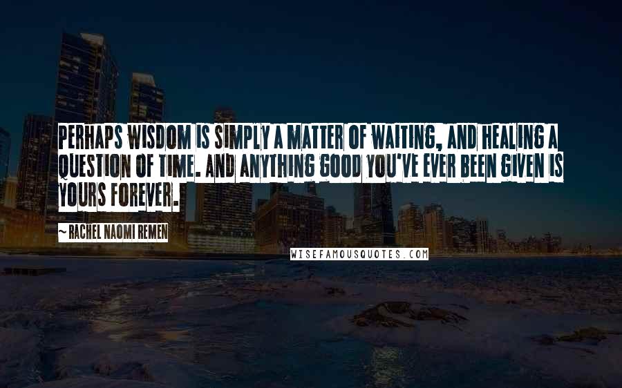 Rachel Naomi Remen Quotes: Perhaps wisdom is simply a matter of waiting, and healing a question of time. And anything good you've ever been given is yours forever.