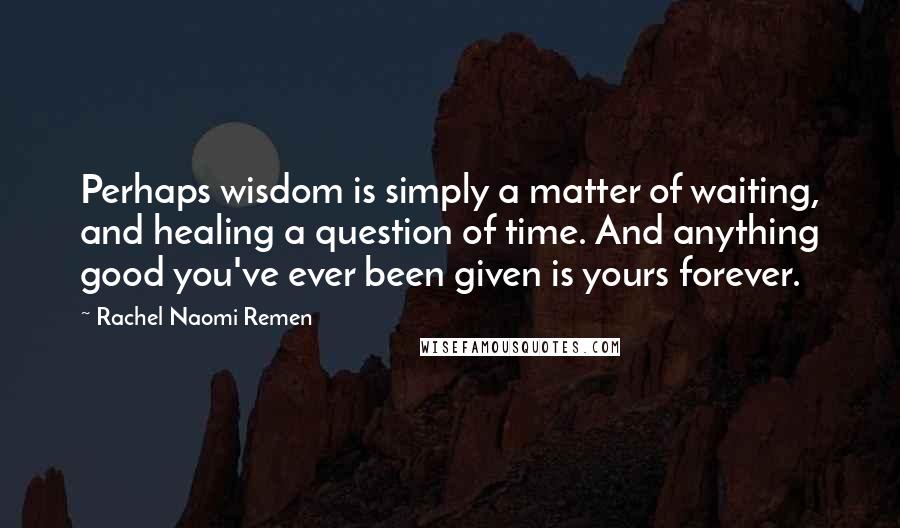 Rachel Naomi Remen Quotes: Perhaps wisdom is simply a matter of waiting, and healing a question of time. And anything good you've ever been given is yours forever.