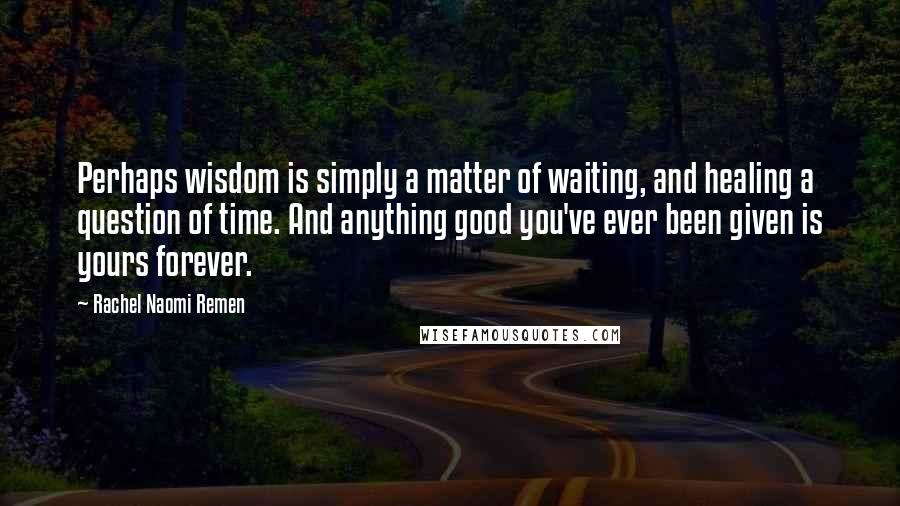 Rachel Naomi Remen Quotes: Perhaps wisdom is simply a matter of waiting, and healing a question of time. And anything good you've ever been given is yours forever.