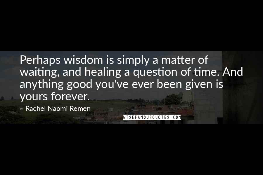 Rachel Naomi Remen Quotes: Perhaps wisdom is simply a matter of waiting, and healing a question of time. And anything good you've ever been given is yours forever.