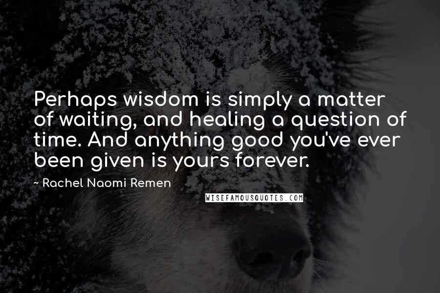 Rachel Naomi Remen Quotes: Perhaps wisdom is simply a matter of waiting, and healing a question of time. And anything good you've ever been given is yours forever.