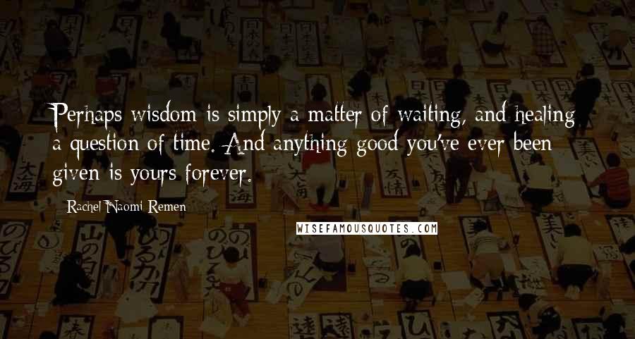 Rachel Naomi Remen Quotes: Perhaps wisdom is simply a matter of waiting, and healing a question of time. And anything good you've ever been given is yours forever.