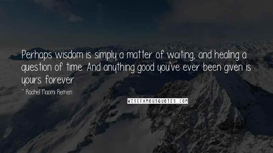 Rachel Naomi Remen Quotes: Perhaps wisdom is simply a matter of waiting, and healing a question of time. And anything good you've ever been given is yours forever.