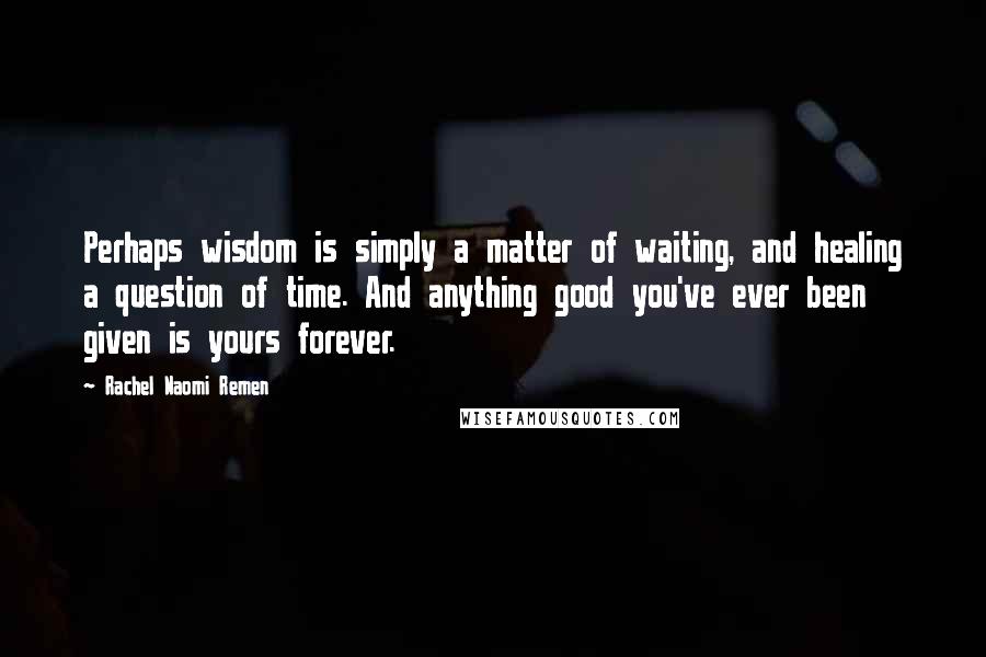 Rachel Naomi Remen Quotes: Perhaps wisdom is simply a matter of waiting, and healing a question of time. And anything good you've ever been given is yours forever.