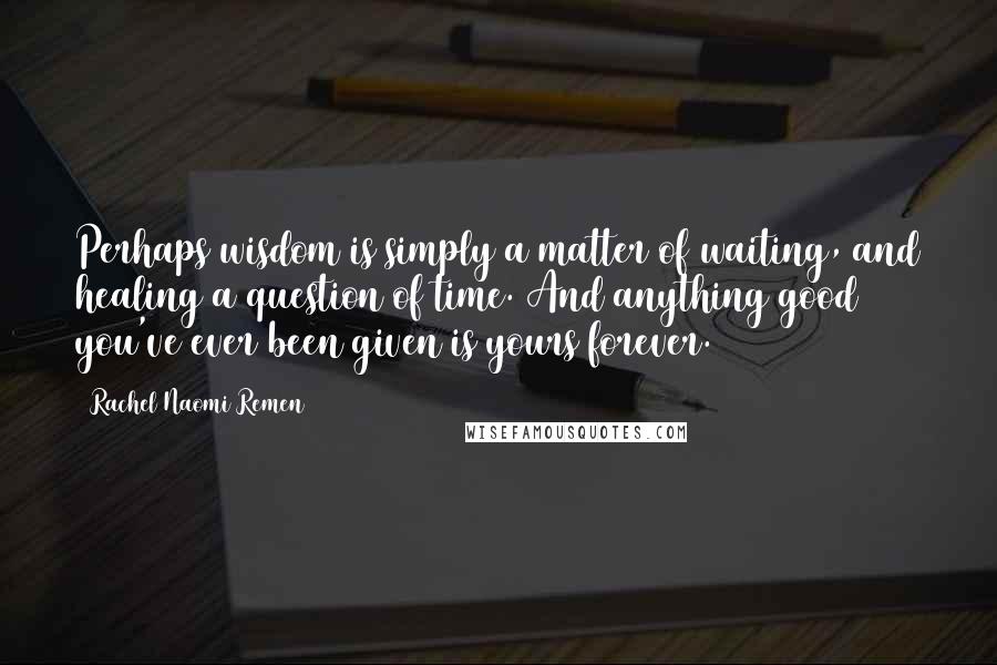 Rachel Naomi Remen Quotes: Perhaps wisdom is simply a matter of waiting, and healing a question of time. And anything good you've ever been given is yours forever.