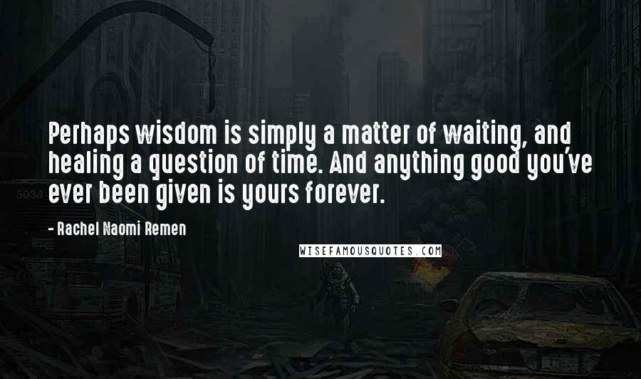 Rachel Naomi Remen Quotes: Perhaps wisdom is simply a matter of waiting, and healing a question of time. And anything good you've ever been given is yours forever.