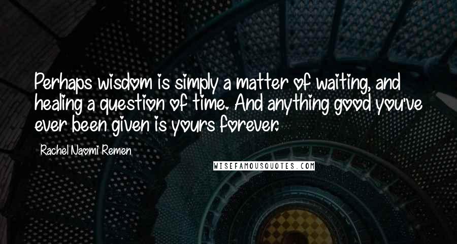 Rachel Naomi Remen Quotes: Perhaps wisdom is simply a matter of waiting, and healing a question of time. And anything good you've ever been given is yours forever.