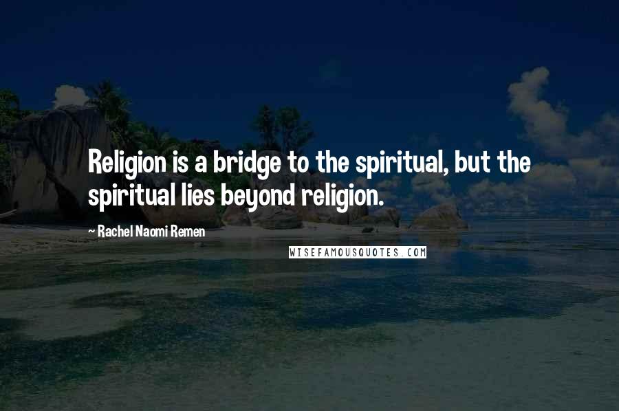 Rachel Naomi Remen Quotes: Religion is a bridge to the spiritual, but the spiritual lies beyond religion.