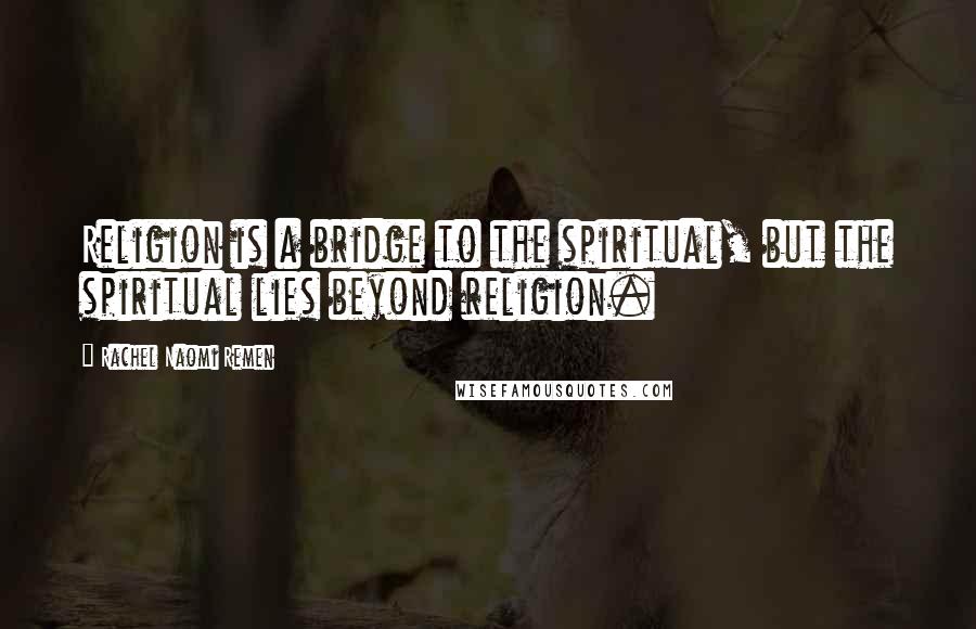 Rachel Naomi Remen Quotes: Religion is a bridge to the spiritual, but the spiritual lies beyond religion.