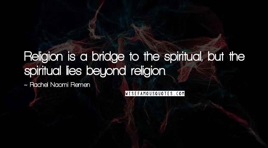 Rachel Naomi Remen Quotes: Religion is a bridge to the spiritual, but the spiritual lies beyond religion.