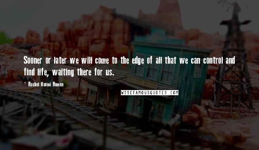 Rachel Naomi Remen Quotes: Sooner or later we will come to the edge of all that we can control and find life, waiting there for us.