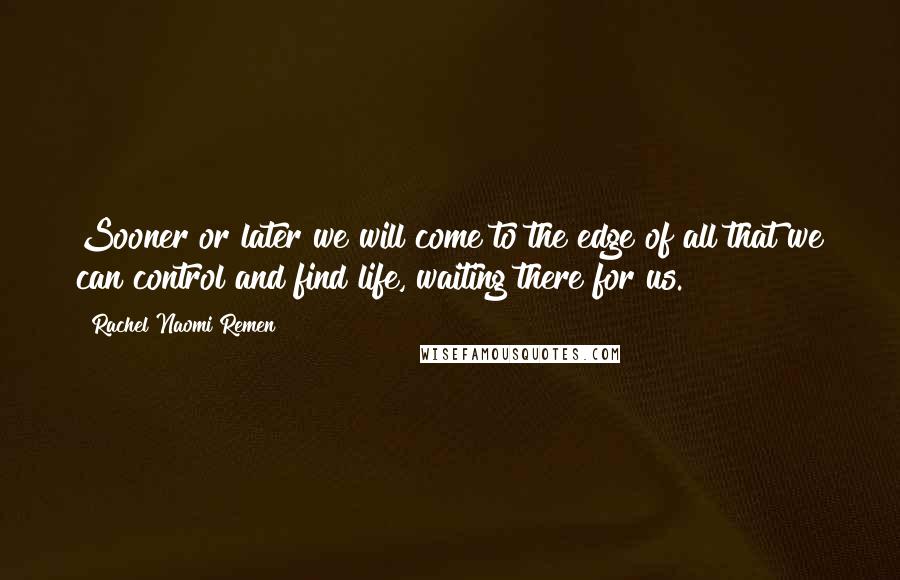 Rachel Naomi Remen Quotes: Sooner or later we will come to the edge of all that we can control and find life, waiting there for us.