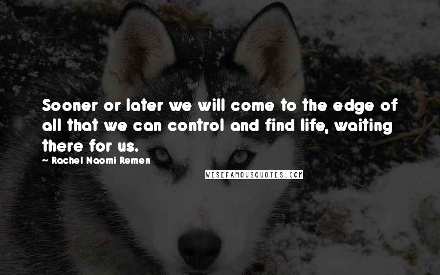 Rachel Naomi Remen Quotes: Sooner or later we will come to the edge of all that we can control and find life, waiting there for us.