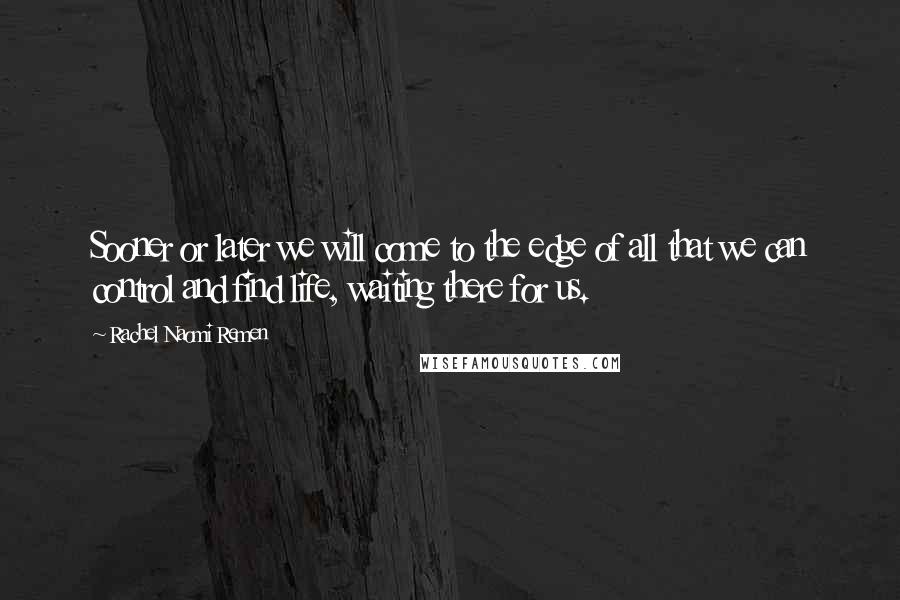 Rachel Naomi Remen Quotes: Sooner or later we will come to the edge of all that we can control and find life, waiting there for us.