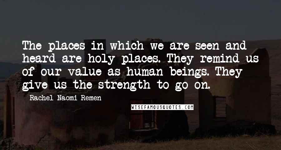 Rachel Naomi Remen Quotes: The places in which we are seen and heard are holy places. They remind us of our value as human beings. They give us the strength to go on.