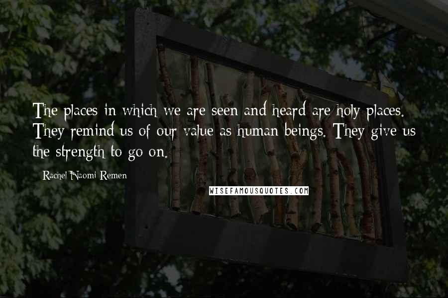 Rachel Naomi Remen Quotes: The places in which we are seen and heard are holy places. They remind us of our value as human beings. They give us the strength to go on.