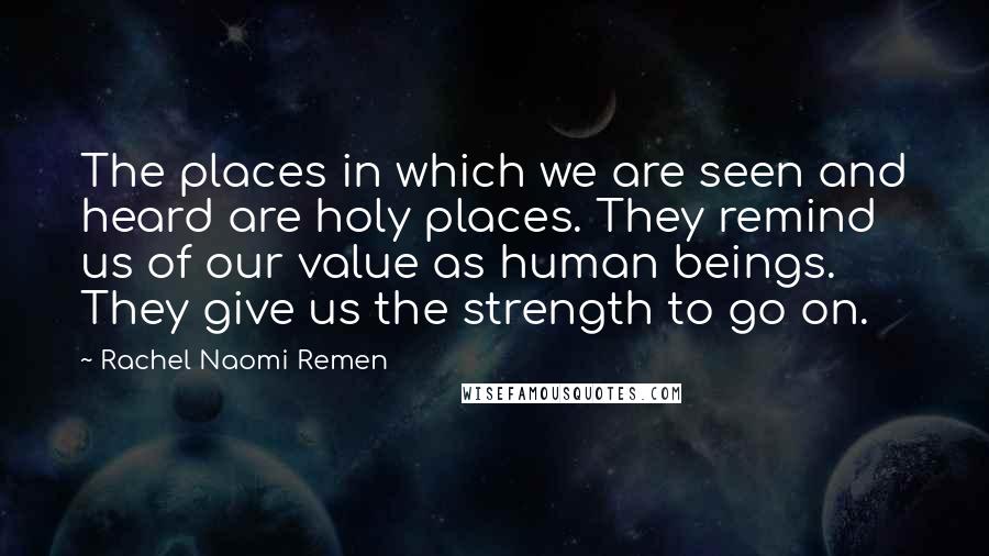 Rachel Naomi Remen Quotes: The places in which we are seen and heard are holy places. They remind us of our value as human beings. They give us the strength to go on.