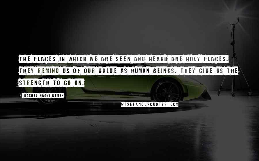 Rachel Naomi Remen Quotes: The places in which we are seen and heard are holy places. They remind us of our value as human beings. They give us the strength to go on.