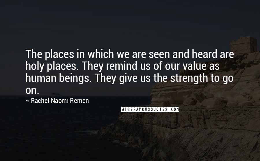 Rachel Naomi Remen Quotes: The places in which we are seen and heard are holy places. They remind us of our value as human beings. They give us the strength to go on.