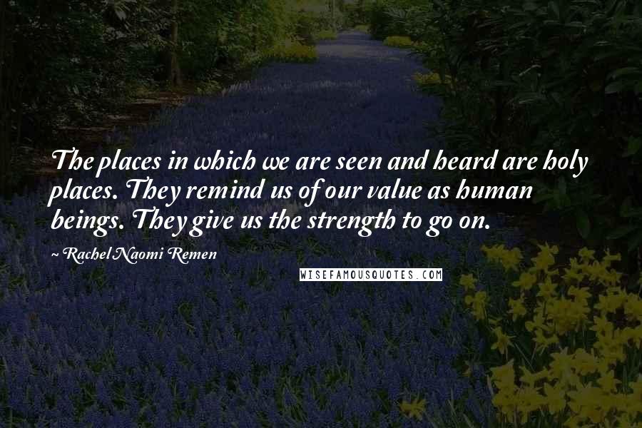 Rachel Naomi Remen Quotes: The places in which we are seen and heard are holy places. They remind us of our value as human beings. They give us the strength to go on.