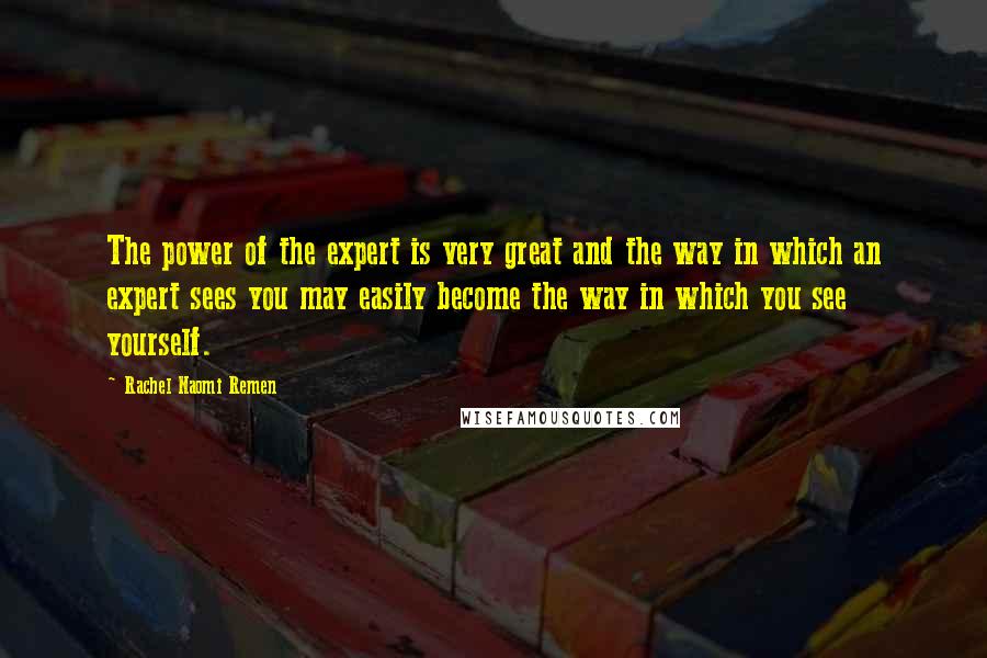 Rachel Naomi Remen Quotes: The power of the expert is very great and the way in which an expert sees you may easily become the way in which you see yourself.