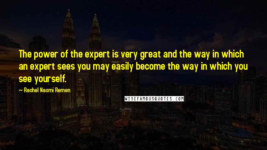 Rachel Naomi Remen Quotes: The power of the expert is very great and the way in which an expert sees you may easily become the way in which you see yourself.