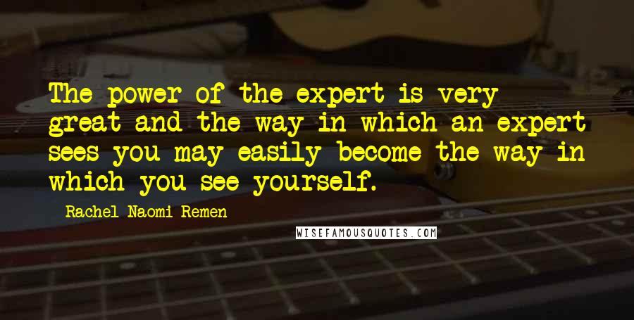 Rachel Naomi Remen Quotes: The power of the expert is very great and the way in which an expert sees you may easily become the way in which you see yourself.