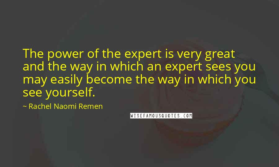 Rachel Naomi Remen Quotes: The power of the expert is very great and the way in which an expert sees you may easily become the way in which you see yourself.