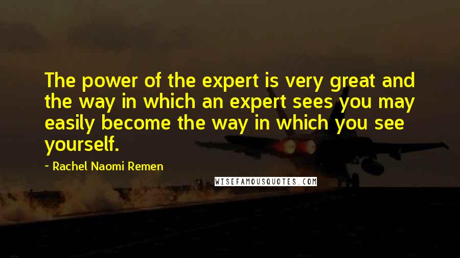 Rachel Naomi Remen Quotes: The power of the expert is very great and the way in which an expert sees you may easily become the way in which you see yourself.