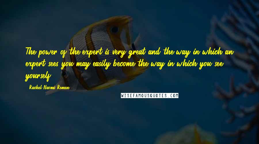 Rachel Naomi Remen Quotes: The power of the expert is very great and the way in which an expert sees you may easily become the way in which you see yourself.