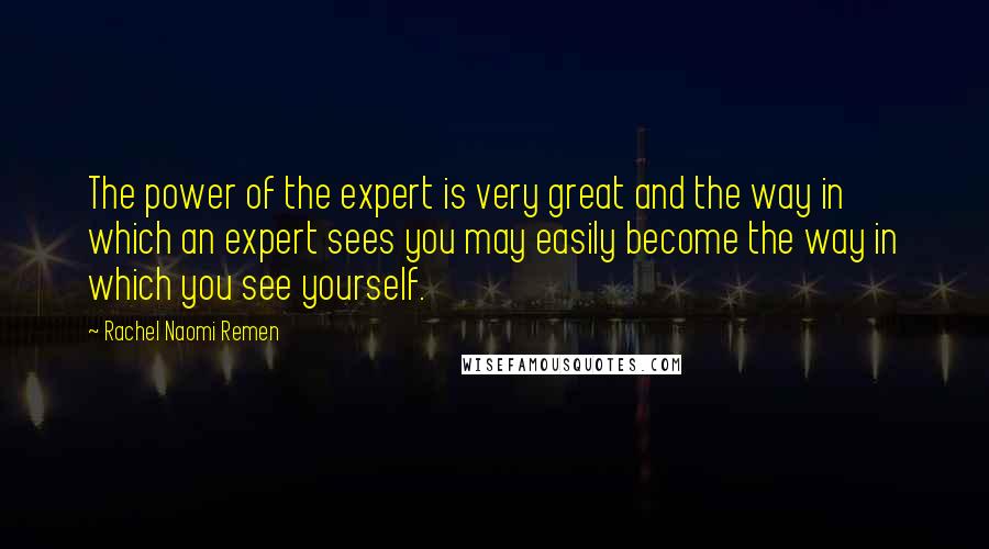 Rachel Naomi Remen Quotes: The power of the expert is very great and the way in which an expert sees you may easily become the way in which you see yourself.