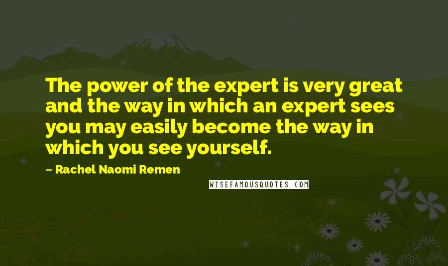 Rachel Naomi Remen Quotes: The power of the expert is very great and the way in which an expert sees you may easily become the way in which you see yourself.