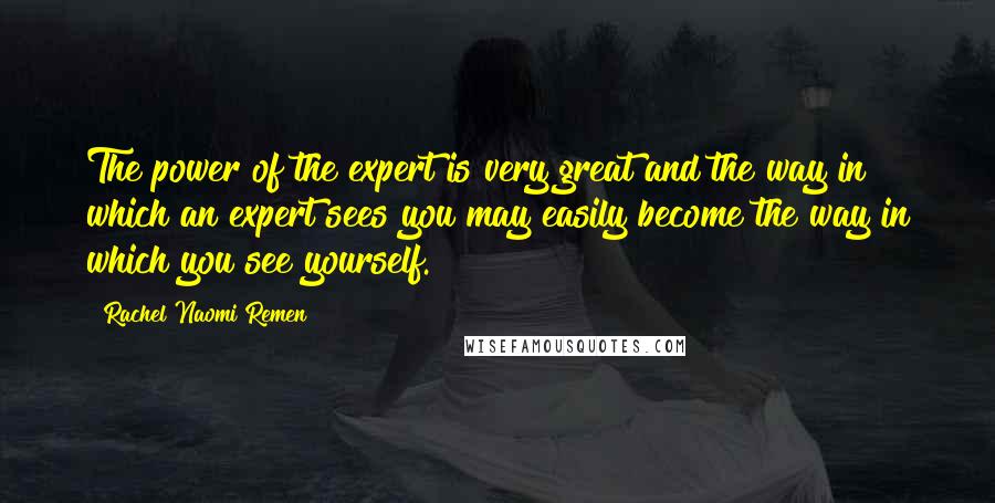 Rachel Naomi Remen Quotes: The power of the expert is very great and the way in which an expert sees you may easily become the way in which you see yourself.