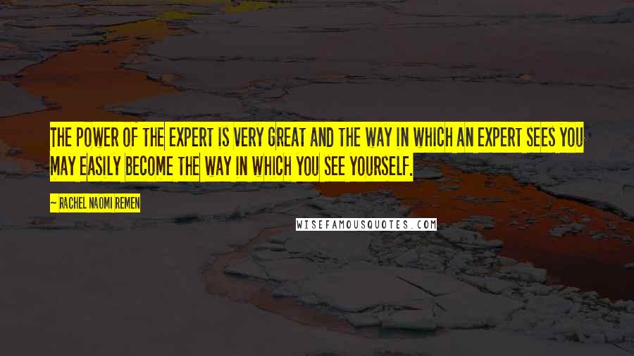 Rachel Naomi Remen Quotes: The power of the expert is very great and the way in which an expert sees you may easily become the way in which you see yourself.