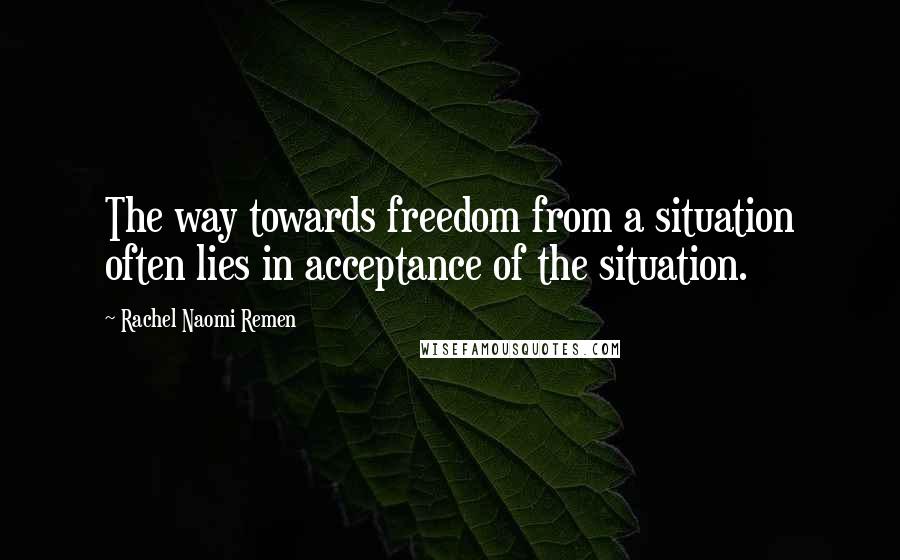 Rachel Naomi Remen Quotes: The way towards freedom from a situation often lies in acceptance of the situation.