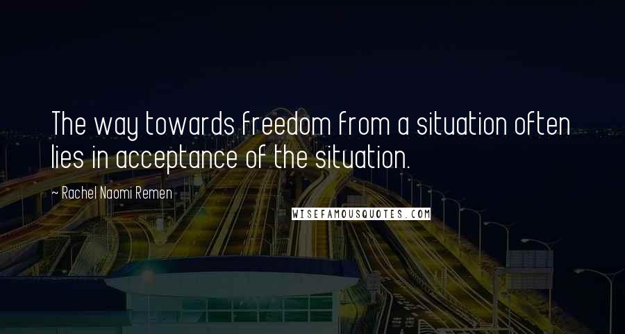 Rachel Naomi Remen Quotes: The way towards freedom from a situation often lies in acceptance of the situation.