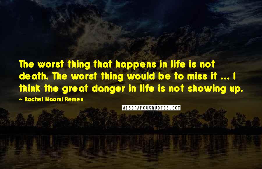 Rachel Naomi Remen Quotes: The worst thing that happens in life is not death. The worst thing would be to miss it ... I think the great danger in life is not showing up.