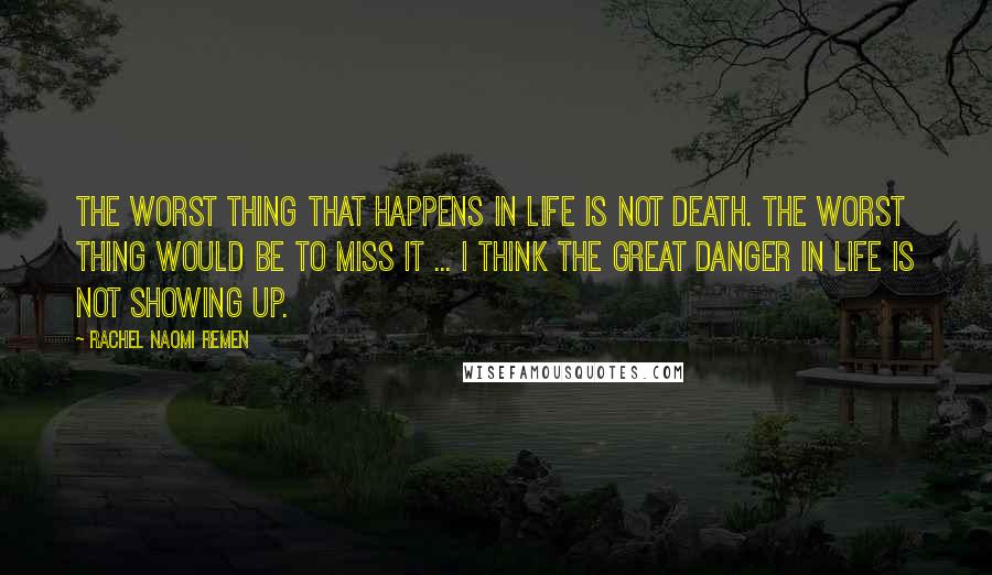 Rachel Naomi Remen Quotes: The worst thing that happens in life is not death. The worst thing would be to miss it ... I think the great danger in life is not showing up.