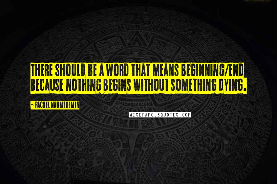 Rachel Naomi Remen Quotes: There should be a word that means beginning/end because nothing begins without something dying.