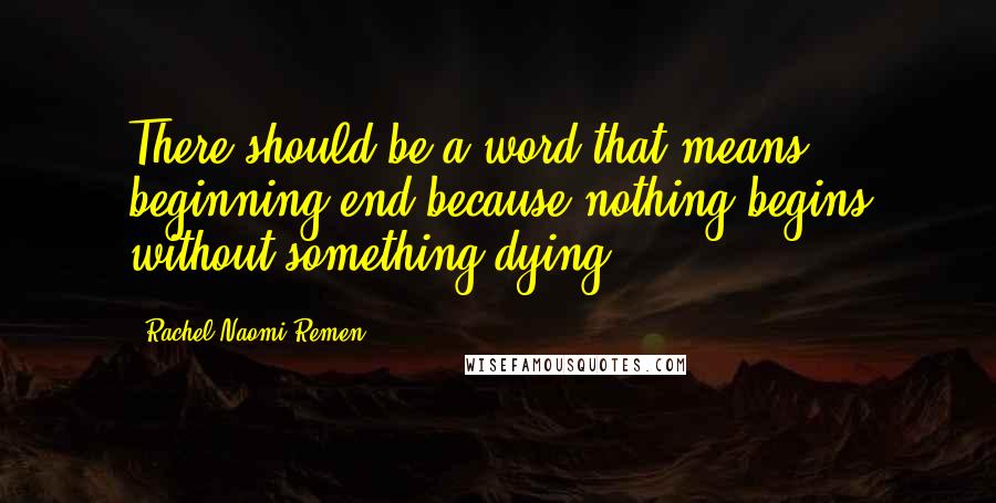 Rachel Naomi Remen Quotes: There should be a word that means beginning/end because nothing begins without something dying.