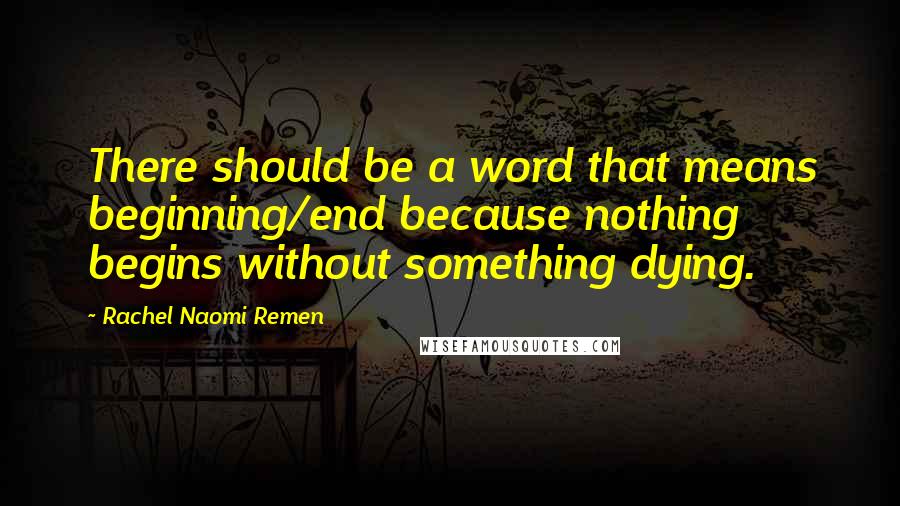 Rachel Naomi Remen Quotes: There should be a word that means beginning/end because nothing begins without something dying.