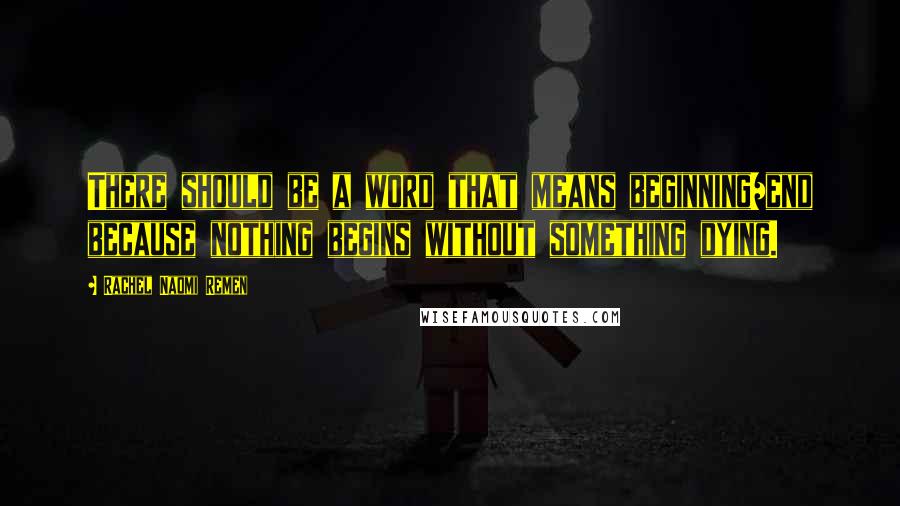 Rachel Naomi Remen Quotes: There should be a word that means beginning/end because nothing begins without something dying.