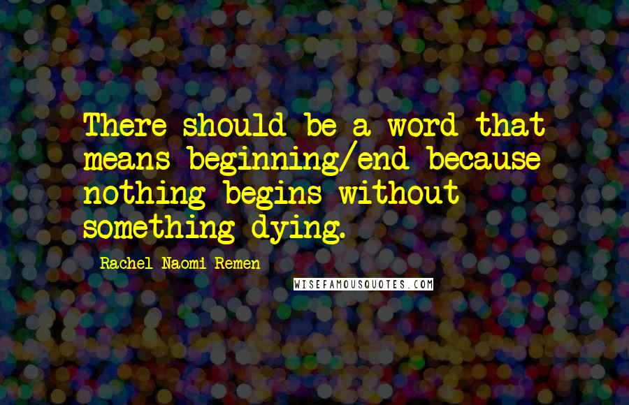 Rachel Naomi Remen Quotes: There should be a word that means beginning/end because nothing begins without something dying.