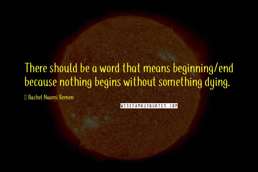 Rachel Naomi Remen Quotes: There should be a word that means beginning/end because nothing begins without something dying.