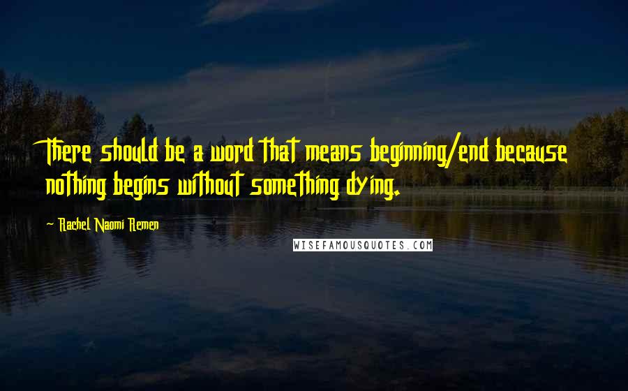 Rachel Naomi Remen Quotes: There should be a word that means beginning/end because nothing begins without something dying.