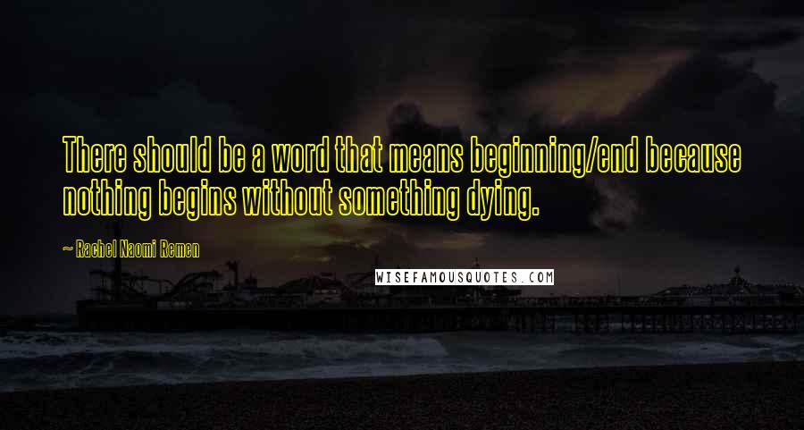 Rachel Naomi Remen Quotes: There should be a word that means beginning/end because nothing begins without something dying.